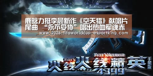 鹿晗力挺李晨新作《空天猎》献唱片尾曲 “永不妥协”唱出热血军魂赤子心:世界杯登录入口(图2) 世界杯足球