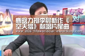 鹿晗力挺李晨新作《空天猎》献唱片尾曲 “永不妥协”唱出热血军魂赤子心:世界杯登录入口(图1) 世界杯登录入口